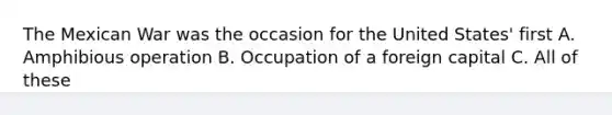 The Mexican War was the occasion for the United States' first A. Amphibious operation B. Occupation of a foreign capital C. All of these