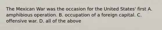 The Mexican War was the occasion for the United States' first A. amphibious operation. B. occupation of a foreign capital. C. offensive war. D. all of the above