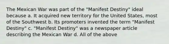 The Mexican War was part of the "Manifest Destiny" ideal because a. It acquired new territory for the United States, most of the Southwest b. Its promoters invented the term "Manifest Destiny" c. "Manifest Destiny" was a newspaper article describing the Mexican War d. All of the above