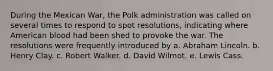 During the Mexican War, the Polk administration was called on several times to respond to spot resolutions, indicating where American blood had been shed to provoke the war. The resolutions were frequently introduced by a. Abraham Lincoln. b. Henry Clay. c. Robert Walker. d. David Wilmot. e. Lewis Cass.