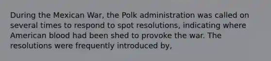 During the Mexican War, the Polk administration was called on several times to respond to spot resolutions, indicating where American blood had been shed to provoke the war. The resolutions were frequently introduced by,