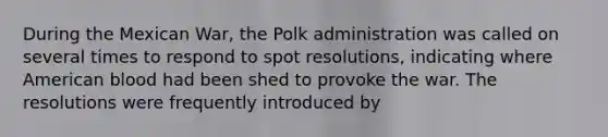 During the Mexican War, the Polk administration was called on several times to respond to spot resolutions, indicating where American blood had been shed to provoke the war. The resolutions were frequently introduced by