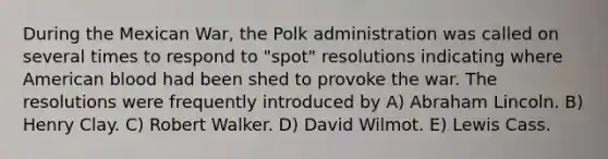 During the Mexican War, the Polk administration was called on several times to respond to "spot" resolutions indicating where American blood had been shed to provoke the war. The resolutions were frequently introduced by A) Abraham Lincoln. B) Henry Clay. C) Robert Walker. D) David Wilmot. E) Lewis Cass.