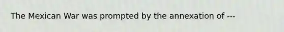 The Mexican War was prompted by the annexation of ---