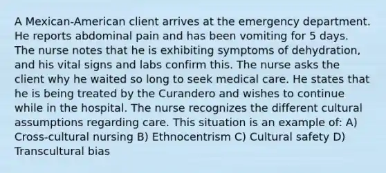 A Mexican-American client arrives at the emergency department. He reports abdominal pain and has been vomiting for 5 days. The nurse notes that he is exhibiting symptoms of dehydration, and his vital signs and labs confirm this. The nurse asks the client why he waited so long to seek medical care. He states that he is being treated by the Curandero and wishes to continue while in the hospital. The nurse recognizes the different cultural assumptions regarding care. This situation is an example of: A) Cross-cultural nursing B) Ethnocentrism C) Cultural safety D) Transcultural bias