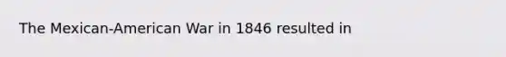 The Mexican-American War in 1846 resulted in