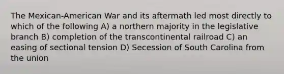 The Mexican-American War and its aftermath led most directly to which of the following A) a northern majority in the legislative branch B) completion of the transcontinental railroad C) an easing of sectional tension D) Secession of South Carolina from the union