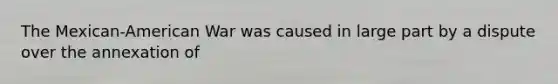 The Mexican-American War was caused in large part by a dispute over the annexation of