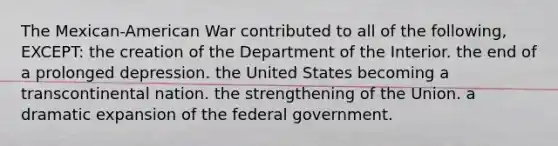 The Mexican-American War contributed to all of the following, EXCEPT: the creation of the Department of the Interior. the end of a prolonged depression. the United States becoming a transcontinental nation. the strengthening of the Union. a dramatic expansion of the federal government.