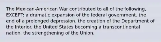 The Mexican-American War contributed to all of the following, EXCEPT: a dramatic expansion of the federal government. the end of a prolonged depression. the creation of the Department of the Interior. the United States becoming a transcontinental nation. the strengthening of the Union.