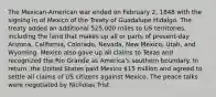 The Mexican-American war ended on February 2, 1848 with the signing in of Mexico of the Treaty of Guadalupe Hidalgo. The treaty added an additional 525,000 miles to US territories, including the land that makes up all or parts of present-day Arizona, California, Colorado, Nevada, New Mexico, Utah, and Wyoming. Mexico also gave up all claims to Texas and recognized the Rio Grande as America's southern boundary. In return, the United States paid Mexico 15 million and agreed to settle all claims of US citizens against Mexico. The peace talks were negotiated by Nicholas Trist.