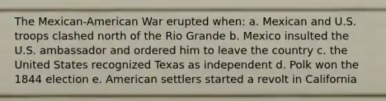 The Mexican-American War erupted when: a. Mexican and U.S. troops clashed north of the Rio Grande b. Mexico insulted the U.S. ambassador and ordered him to leave the country c. the United States recognized Texas as independent d. Polk won the 1844 election e. American settlers started a revolt in California