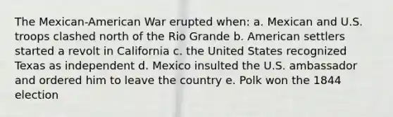 The Mexican-American War erupted when: a. Mexican and U.S. troops clashed north of the Rio Grande b. American settlers started a revolt in California c. the United States recognized Texas as independent d. Mexico insulted the U.S. ambassador and ordered him to leave the country e. Polk won the 1844 election