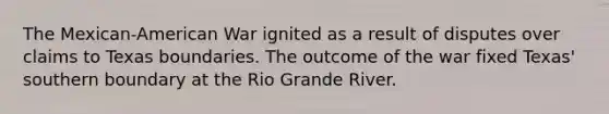 The Mexican-American War ignited as a result of disputes over claims to Texas boundaries. The outcome of the war fixed Texas' southern boundary at the Rio Grande River.