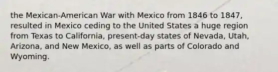 the Mexican-American War with Mexico from 1846 to 1847, resulted in Mexico ceding to the United States a huge region from Texas to California, present-day states of Nevada, Utah, Arizona, and New Mexico, as well as parts of Colorado and Wyoming.