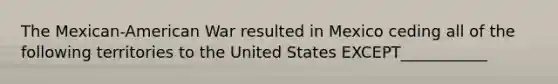 The Mexican-American War resulted in Mexico ceding all of the following territories to the United States EXCEPT___________