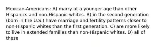 Mexican-Americans: A) marry at a younger age than other Hispanics and non-Hispanic whites. B) in the second generation (born in the U.S.) have marriage and fertility patterns closer to non-Hispanic whites than the first generation. C) are more likely to live in extended families than non-Hispanic whites. D) all of these