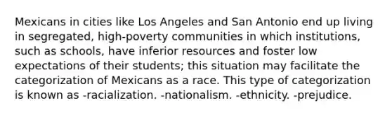 Mexicans in cities like Los Angeles and San Antonio end up living in segregated, high-poverty communities in which institutions, such as schools, have inferior resources and foster low expectations of their students; this situation may facilitate the categorization of Mexicans as a race. This type of categorization is known as -racialization. -nationalism. -ethnicity. -prejudice.