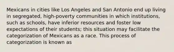 Mexicans in cities like Los Angeles and San Antonio end up living in segregated, high-poverty communities in which institutions, such as schools, have inferior resources and foster low expectations of their students; this situation may facilitate the categorization of Mexicans as a race. This process of categorization is known as