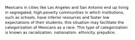 Mexicans in cities like Los Angeles and San Antonio end up living in segregated, high-poverty communities in which institutions, such as schools, have inferior resources and foster low expectations of their students; this situation may facilitate the categorization of Mexicans as a race. This type of categorization is known as racialization. nationalism. ethnicity. prejudice.