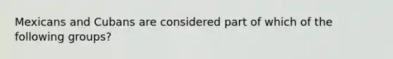 Mexicans and Cubans are considered part of which of the following groups?