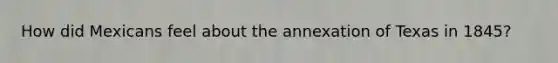 How did Mexicans feel about the annexation of Texas in 1845?