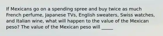 If Mexicans go on a spending spree and buy twice as much French​ perfume, Japanese​ TVs, English​ sweaters, Swiss​ watches, and Italian​ wine, what will happen to the value of the Mexican​ peso? The value of the Mexican peso will _____