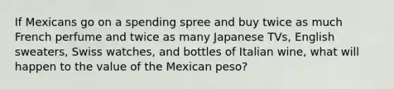 If Mexicans go on a spending spree and buy twice as much French perfume and twice as many Japanese TVs, English sweaters, Swiss watches, and bottles of Italian wine, what will happen to the value of the Mexican peso?