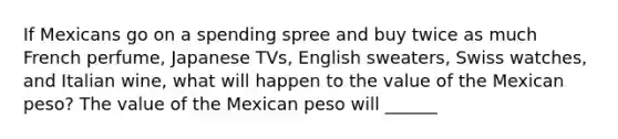 If Mexicans go on a spending spree and buy twice as much French perfume, Japanese TVs, English sweaters, Swiss watches, and Italian wine, what will happen to the value of the Mexican peso? The value of the Mexican peso will ______