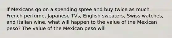 If Mexicans go on a spending spree and buy twice as much French​ perfume, Japanese​ TVs, English​ sweaters, Swiss​ watches, and Italian​ wine, what will happen to the value of the Mexican​ peso? The value of the Mexican peso will