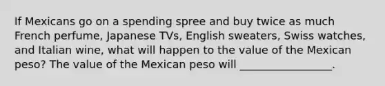 If Mexicans go on a spending spree and buy twice as much French perfume, Japanese TVs, English sweaters, Swiss watches, and Italian wine, what will happen to the value of the Mexican peso? The value of the Mexican peso will _________________.