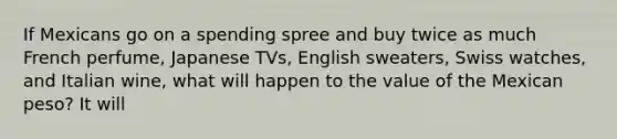 If Mexicans go on a spending spree and buy twice as much French​ perfume, Japanese​ TVs, English​ sweaters, Swiss​ watches, and Italian​ wine, what will happen to the value of the Mexican​ peso? It will