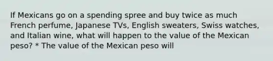 If Mexicans go on a spending spree and buy twice as much French​ perfume, Japanese​ TVs, English​ sweaters, Swiss​ watches, and Italian​ wine, what will happen to the value of the Mexican​ peso? * The value of the Mexican peso will