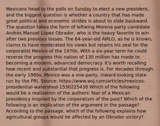 Mexicans head to the polls on Sunday to elect a new president, and the biggest question is whether a country that has made great political and economic strides is about to slide backward. The question takes the form of leftwing Morena party candidate Andrés Manuel López Obrador, who is the heavy favorite to win after two previous losses. The 64-year-old AMLO, as he is known, claims to have moderated his views but retains his zeal for the corporatist Mexico of the 1970s. With a six-year term he could reverse the progress this nation of 130 million has made to becoming a modern, advanced democracy. It's worth recalling how recent and substantial that progress is. For decades through the early 1980s, Mexico was a one-party, inward-looking state run by the PRI. Source: https://www.wsj.com/articles/mexicos-presidential-watershed-1530225438 Which of the following would be a realization of the authors' fear of a Mexican presidency inspired by the corporatism of the past? Which of the following is an implication of the argument in the passage? According to the passage, which of the following explains how agricultural groups would be affected by an Obrador victory?