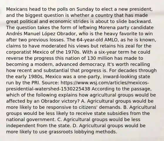 Mexicans head to the polls on Sunday to elect a new president, and the biggest question is whether a country that has made great political and economic strides is about to slide backward. The question takes the form of leftwing Morena party candidate Andrés Manuel López Obrador, who is the heavy favorite to win after two previous losses. The 64-year-old AMLO, as he is known, claims to have moderated his views but retains his zeal for the corporatist Mexico of the 1970s. With a six-year term he could reverse the progress this nation of 130 million has made to becoming a modern, advanced democracy. It's worth recalling how recent and substantial that progress is. For decades through the early 1980s, Mexico was a one-party, inward-looking state run by the PRI. Source: https://www.wsj.com/articles/mexicos-presidential-watershed-1530225438 According to the passage, which of the following explains how agricultural groups would be affected by an Obrador victory? A. Agricultural groups would be more likely to be responsive to citizens' demands. B. Agricultural groups would be less likely to receive state subsidies from the national government. C. Agricultural groups would be less independent from the state. D. Agricultural groups would be more likely to use grassroots lobbying methods.