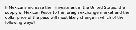 If Mexicans increase their investment in the United States, the supply of Mexican Pesos to the foreign exchange market and the dollar price of the peso will most likely change in which of the following ways?