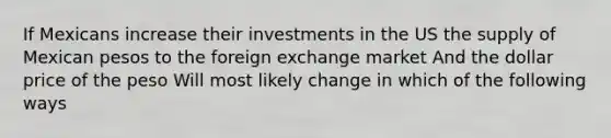 If Mexicans increase their investments in the US the supply of Mexican pesos to the foreign exchange market And the dollar price of the peso Will most likely change in which of the following ways