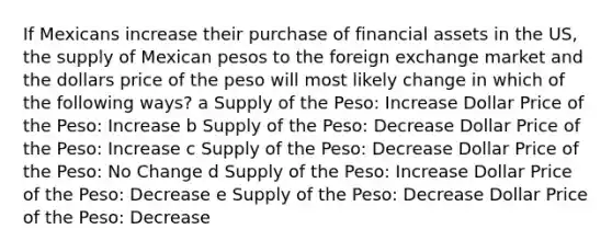 If Mexicans increase their purchase of financial assets in the US, the supply of Mexican pesos to the foreign exchange market and the dollars price of the peso will most likely change in which of the following ways? a Supply of the Peso: Increase Dollar Price of the Peso: Increase b Supply of the Peso: Decrease Dollar Price of the Peso: Increase c Supply of the Peso: Decrease Dollar Price of the Peso: No Change d Supply of the Peso: Increase Dollar Price of the Peso: Decrease e Supply of the Peso: Decrease Dollar Price of the Peso: Decrease