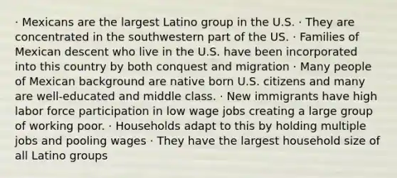 · Mexicans are the largest Latino group in the U.S. · They are concentrated in the southwestern part of the US. · Families of Mexican descent who live in the U.S. have been incorporated into this country by both conquest and migration · Many people of Mexican background are native born U.S. citizens and many are well-educated and middle class. · New immigrants have high labor force participation in low wage jobs creating a large group of working poor. · Households adapt to this by holding multiple jobs and pooling wages · They have the largest household size of all Latino groups