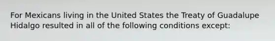 For Mexicans living in the United States the Treaty of Guadalupe Hidalgo resulted in all of the following conditions except: