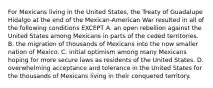 For Mexicans living in the United States, the Treaty of Guadalupe Hidalgo at the end of the Mexican-American War resulted in all of the following conditions EXCEPT A. an open rebellion against the United States among Mexicans in parts of the ceded territories. B. the migration of thousands of Mexicans into the now smaller nation of Mexico. C. initial optimism among many Mexicans hoping for more secure laws as residents of the United States. D. overwhelming acceptance and tolerance in the United States for the thousands of Mexicans living in their conquered territory.