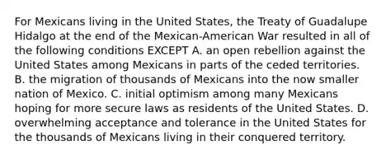 For Mexicans living in the United States, the Treaty of Guadalupe Hidalgo at the end of the Mexican-American War resulted in all of the following conditions EXCEPT A. an open rebellion against the United States among Mexicans in parts of the ceded territories. B. the migration of thousands of Mexicans into the now smaller nation of Mexico. C. initial optimism among many Mexicans hoping for more secure laws as residents of the United States. D. overwhelming acceptance and tolerance in the United States for the thousands of Mexicans living in their conquered territory.