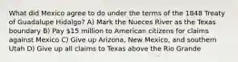 What did Mexico agree to do under the terms of the 1848 Treaty of Guadalupe Hidalgo? A) Mark the Nueces River as the Texas boundary B) Pay 15 million to American citizens for claims against Mexico C) Give up Arizona, New Mexico, and southern Utah D) Give up all claims to Texas above the Rio Grande