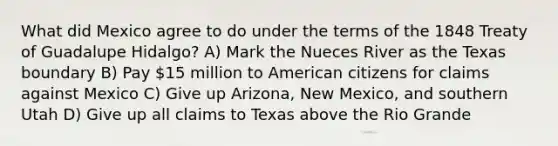 What did Mexico agree to do under the terms of the 1848 Treaty of Guadalupe Hidalgo? A) Mark the Nueces River as the Texas boundary B) Pay 15 million to American citizens for claims against Mexico C) Give up Arizona, New Mexico, and southern Utah D) Give up all claims to Texas above the Rio Grande