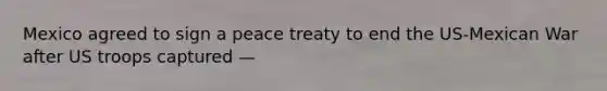Mexico agreed to sign a peace treaty to end the US-Mexican War after US troops captured —