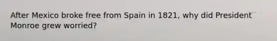 After Mexico broke free from Spain in 1821, why did President Monroe grew worried?