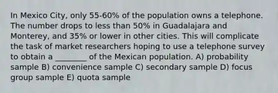 In Mexico City, only 55-60% of the population owns a telephone. The number drops to less than 50% in Guadalajara and Monterey, and 35% or lower in other cities. This will complicate the task of market researchers hoping to use a telephone survey to obtain a ________ of the Mexican population. A) probability sample B) convenience sample C) secondary sample D) focus group sample E) quota sample