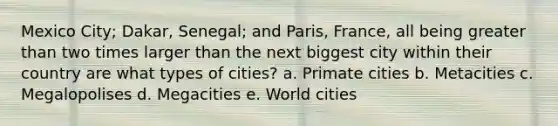 Mexico City; Dakar, Senegal; and Paris, France, all being greater than two times larger than the next biggest city within their country are what types of cities? a. Primate cities b. Metacities c. Megalopolises d. Megacities e. World cities