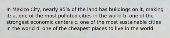 In Mexico City, nearly 95% of the land has buildings on it, making it: a. one of the most polluted cities in the world b. one of the strongest economic centers c. one of the most sustainable cities in the world d. one of the cheapest places to live in the world