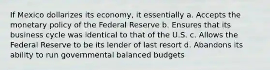 If Mexico dollarizes its economy, it essentially a. Accepts the monetary policy of the Federal Reserve b. Ensures that its business cycle was identical to that of the U.S. c. Allows the Federal Reserve to be its lender of last resort d. Abandons its ability to run governmental balanced budgets